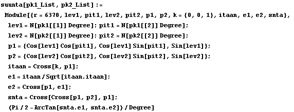 suunta[pk1_List, pk2_List] := Module[{r = 6370, lev1, pit1, lev2, pit2, p1, p2, k = {0, 0, 1}, ...  Cross[p1, e1] ;  snta = Cross[Cross[p1, p2], p1] ;  (Pi/2 - ArcTan[snta . e1, snta . e2])/Degree]