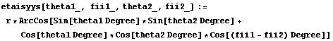 etaisyys[theta1_, fii1_, theta2_, fii2_] := r * ArcCos[Sin[theta1 Degree] * Sin[theta2 Degree] + Cos[theta1 Degree] * Cos[theta2 Degree] * Cos[(fii1 - fii2) Degree]]