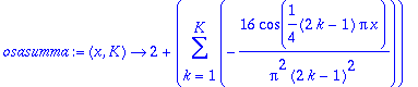 osasumma := proc (x, K) options operator, arrow; 2+sum(-16/Pi^2/(2*k-1)^2*cos(1/4*(2*k-1)*Pi*x),k = 1 .. K) end proc