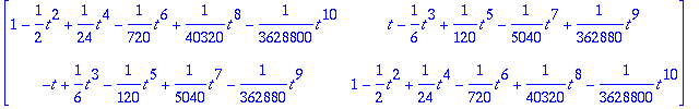 matrix([[1-1/2*t^2+1/24*t^4-1/720*t^6+1/40320*t^8-1/3628800*t^10, t-1/6*t^3+1/120*t^5-1/5040*t^7+1/362880*t^9], [-t+1/6*t^3-1/120*t^5+1/5040*t^7-1/362880*t^9, 1-1/2*t^2+1/24*t^4-1/720*t^6+1/40320*t^8-1...